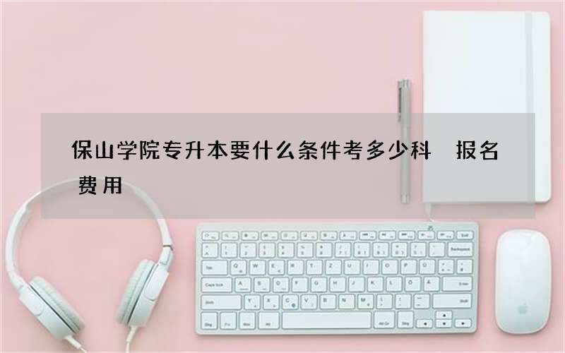 保山学院专升本要什么条件考多少科 报名费用